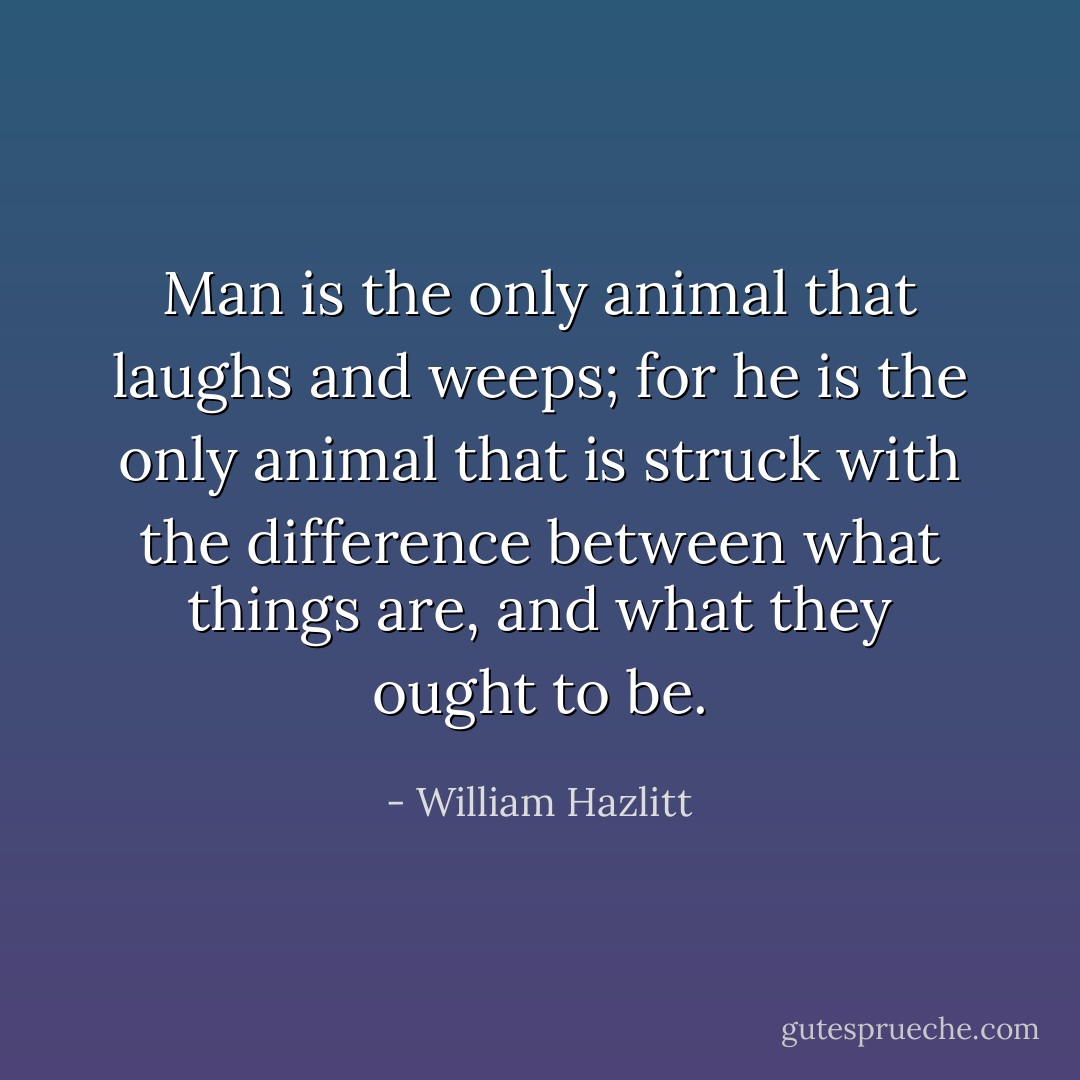 Man is the only animal that laughs and weeps; for he is the only animal that is struck with the difference between what things are, and what they ought to be. - William Hazlitt