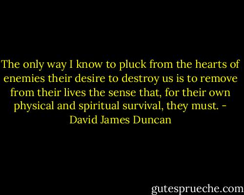 The only way I know to pluck from the hearts of enemies their desire to destroy us is to remove from their lives the sense that, for their own physical and spiritual survival, they must. - David James Duncan