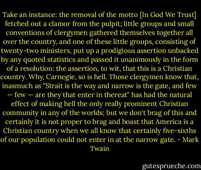 Take an instance: the removal of the motto [In God We Trust] fetched out a clamor from the pulpit; little groups and small conventions of clergymen gathered themselves together all over the country, and one of these little groups, consisting of twenty-two ministers, put up a prodigious assertion unbacked by any quoted statistics and passed it unanimously in the form of a resolution: the assertion, to wit, that this is a Christian country. Why, Carnegie, so is hell. Those clergymen know that, inasmuch as "Strait is the way and narrow is the gate, and few — few — are they that enter in thereat" has had the natural effect of making hell the only really prominent Christian community in any of the worlds; but we don't brag of this and certainly it is not proper to brag and boast that America is a Christian country when we all know that certainly five-sixths of our population could not enter in at the narrow gate. - Mark Twain