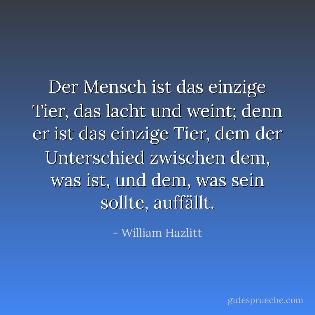 Der Mensch ist das einzige Tier, das lacht und weint; denn er ist das einzige Tier, dem der Unterschied zwischen dem, was ist, und dem, was sein sollte, auffällt. - William Hazlitt<
