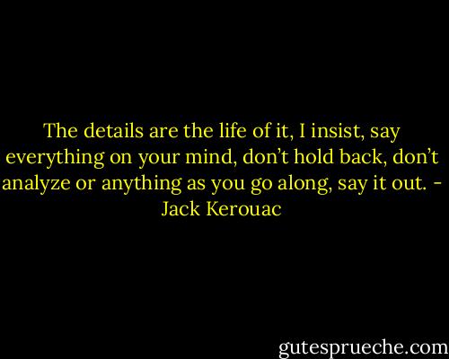 The details are the life of it, I insist, say everything on your mind, don’t hold back, don’t analyze or anything as you go along, say it out. - Jack Kerouac