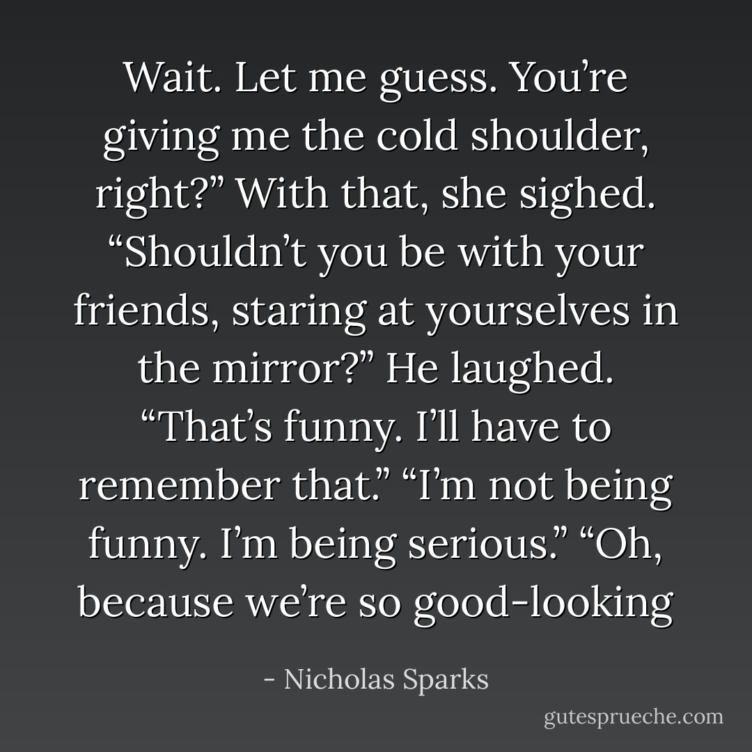 Wait. Let me guess. You’re giving me the cold shoulder, right?”<br />With that, she sighed. “Shouldn’t you be with your friends, staring at yourselves in the mirror?”<br />He laughed. “That’s funny. I’ll have to remember that.”<br />“I’m not being funny. I’m being serious.”<br />“Oh, because we’re so good-looking - Nicholas Sparks