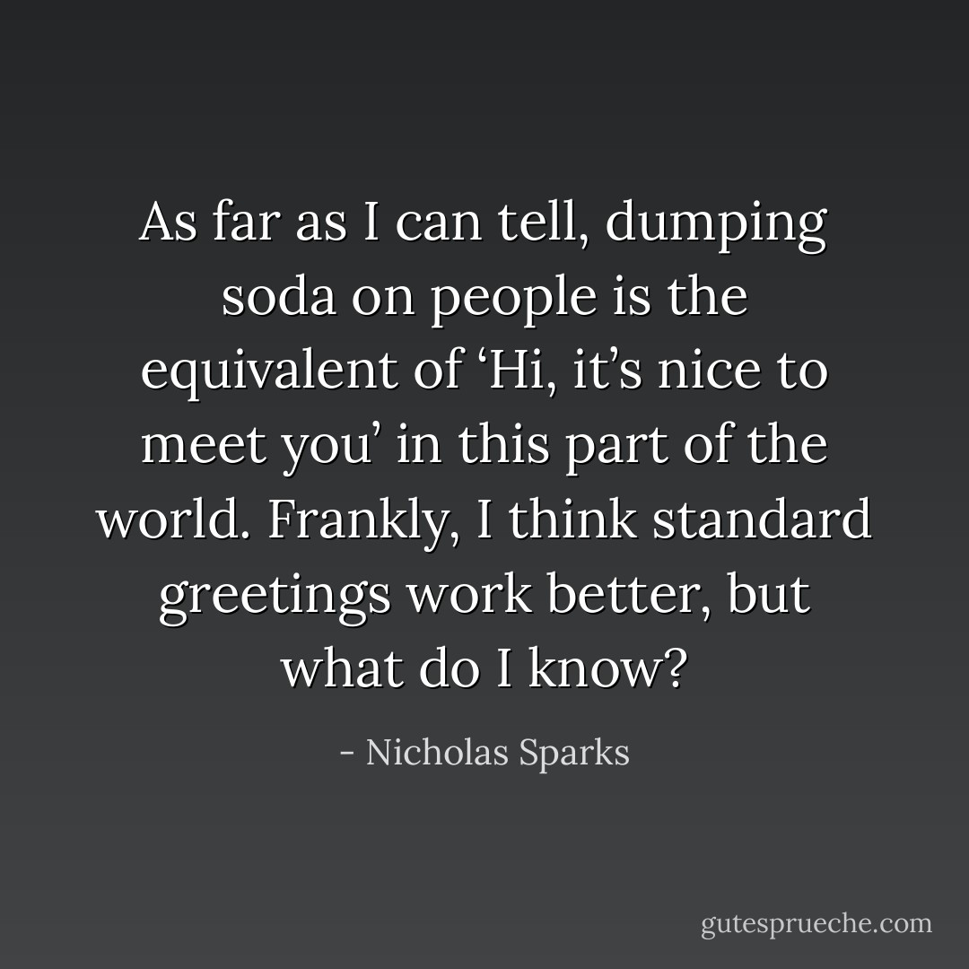 As far as I can tell, dumping soda on people is the equivalent of ‘Hi, it’s nice to meet you’ in this part of the world. Frankly, I think standard greetings work better, but what do I know? - Nicholas Sparks