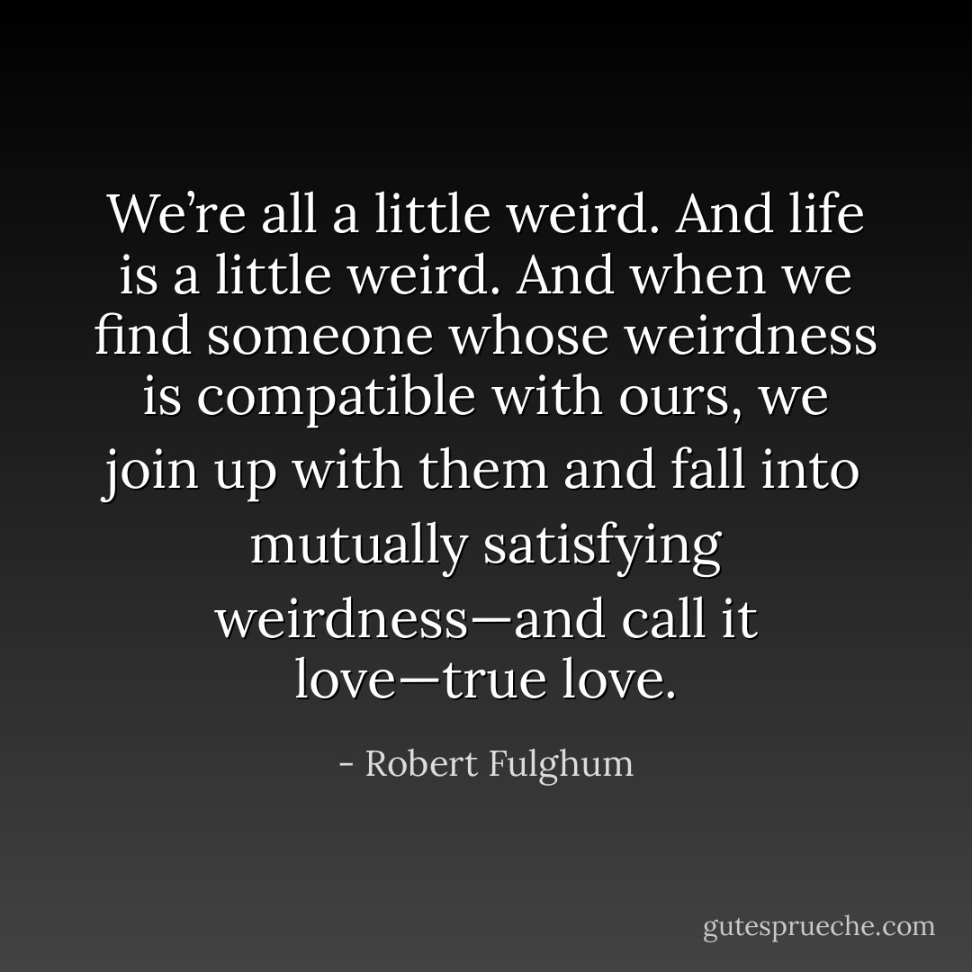 We’re all a little weird. And life is a little weird. And when we find someone whose weirdness is compatible with ours, we join up with them and fall into mutually satisfying weirdness—and call it love—true love. - Robert Fulghum
