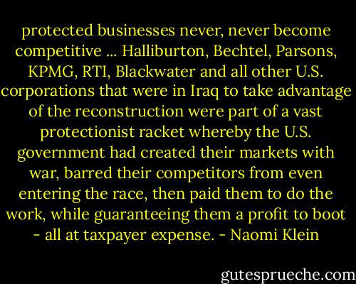 protected businesses never, never become competitive ... Halliburton, Bechtel, Parsons, KPMG, RTI, Blackwater and all other U.S. corporations that were in Iraq to take advantage of the reconstruction were part of a vast protectionist racket whereby the U.S. government had created their markets with war, barred their competitors from even entering the race, then paid them to do the work, while guaranteeing them a profit to boot - all at taxpayer expense. - Naomi Klein