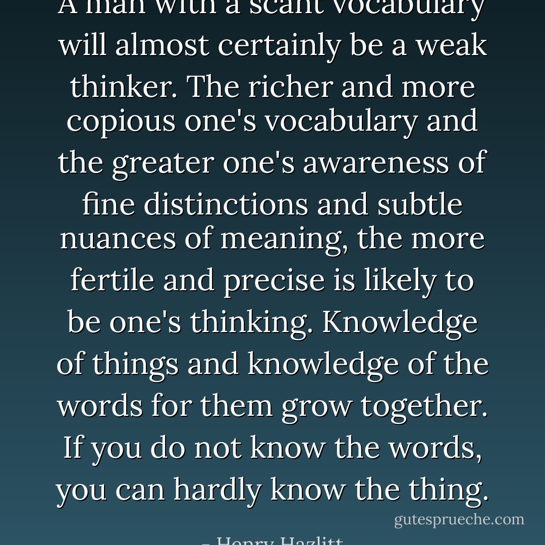 A man with a scant vocabulary will almost certainly be a weak thinker. The richer and more copious one's vocabulary and the greater one's awareness of fine distinctions and subtle nuances of meaning, the more fertile and precise is likely to be one's thinking. Knowledge of things and knowledge of the words for them grow together. If you do not know the words, you can hardly know the thing. - Henry Hazlitt