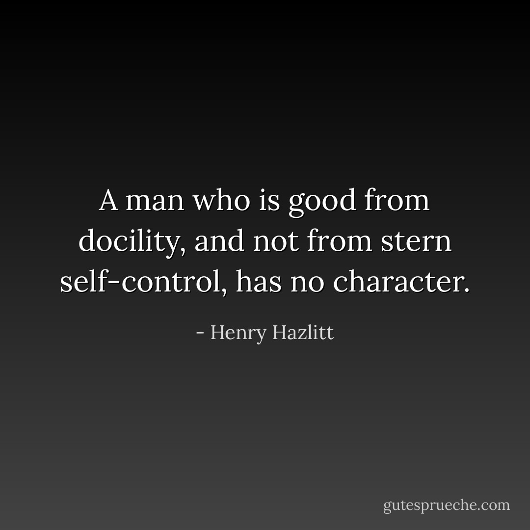A man who is good from docility, and not from stern self-control, has no character. - Henry Hazlitt