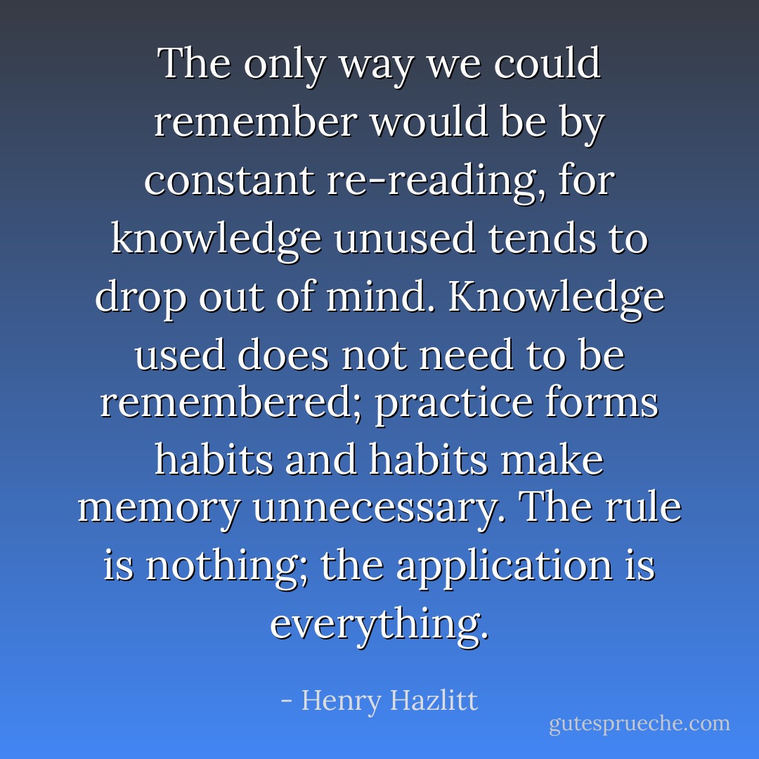 The only way we could remember would be by constant re-reading, for knowledge unused tends to drop out of mind. Knowledge used does not need to be remembered; practice forms habits and habits make memory unnecessary. The rule is nothing; the application is everything. - Henry Hazlitt