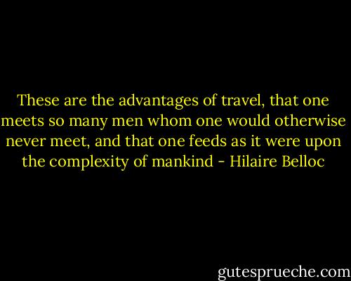These are the advantages of travel, that one meets so many men whom one would otherwise never meet, and that one feeds as it were upon the complexity of mankind - Hilaire Belloc