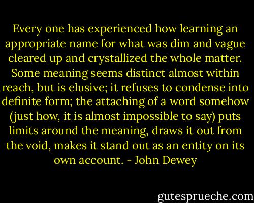 Every one has experienced how learning an appropriate name for what was dim and vague cleared up and crystallized the whole matter. Some meaning seems distinct almost within reach, but is elusive; it refuses to condense into definite form; the attaching of a word somehow (just how, it is almost impossible to say) puts limits around the meaning, draws it out from the void, makes it stand out as an entity on its own account. - John Dewey