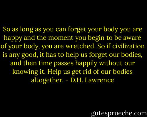 So as long as you can forget your body you are happy and the moment you begin to be aware of your body, you are wretched. So if civilization is any good, it has to help us forget our bodies, and then time passes happily without our knowing it. Help us get rid of our bodies altogether. - D.H. Lawrence