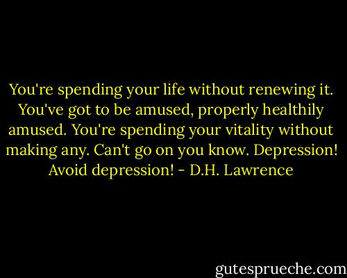 You're spending your life without renewing it. You've got to be amused, properly healthily amused. You're spending your vitality without making any. Can't go on you know. Depression! Avoid depression! - D.H. Lawrence