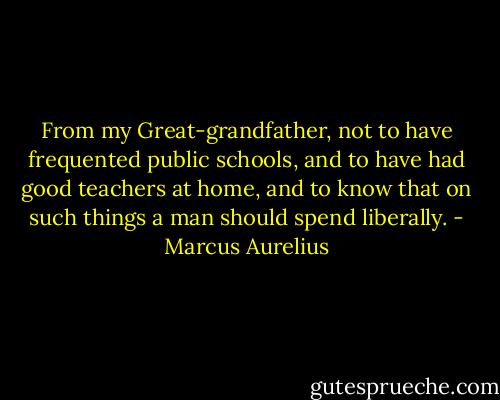 From my Great-grandfather, not to have frequented public schools, and to have had good teachers at home, and to know that on such things a man should spend liberally. - Marcus Aurelius