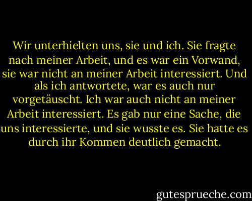 Wir unterhielten uns, sie und ich. Sie fragte nach meiner Arbeit, und es war ein Vorwand, sie war nicht an meiner Arbeit interessiert. Und als ich antwortete, war es auch nur vorgetäuscht. Ich war auch nicht an meiner Arbeit interessiert. Es gab nur eine Sache, die uns interessierte, und sie wusste es. Sie hatte es durch ihr Kommen deutlich gemacht. - John Fante<