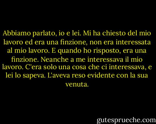 Abbiamo parlato, io e lei. Mi ha chiesto del mio lavoro ed era una finzione, non era interessata al mio lavoro. E quando ho risposto, era una finzione. Neanche a me interessava il mio lavoro. C'era solo una cosa che ci interessava, e lei lo sapeva. L'aveva reso evidente con la sua venuta. - John Fante