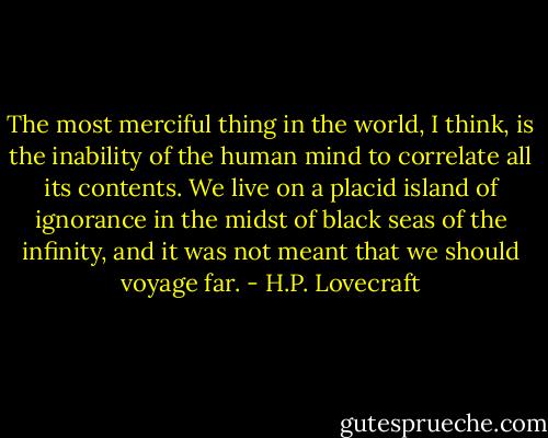 The most merciful thing in the world, I think, is the inability of the human mind to correlate all its contents. We live on a placid island of ignorance in the midst of black seas of the infinity, and it was not meant that we should voyage far. - H.P. Lovecraft