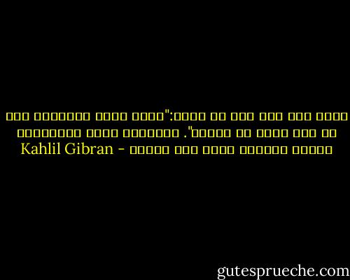 لألف عام خلت قال لي جاري:"إنني برمٌ بحياتي، فما هي إلا قطعة من الألم". وبالأمس مررت بالمقابر ورأيت الحياة ترقص فوق ضريحه - Kahlil Gibran