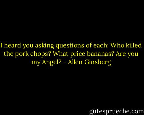 I heard you asking questions of each: Who killed the pork chops? What price bananas? Are you my Angel? - Allen Ginsberg