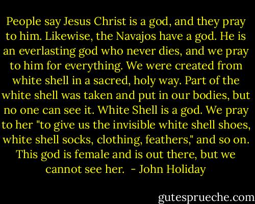 People say Jesus Christ is a god, and they pray to him. Likewise, the Navajos have a god. He is an everlasting god who never dies, and we pray to him for everything. We were created from white shell in a sacred, holy way. Part of the white shell was taken and put in our bodies, but no one can see it. White Shell is a god. We pray to her "to give us the invisible white shell shoes, white shell socks, clothing, feathers," and so on. This god is female and is out there, but we cannot see her.  - John Holiday