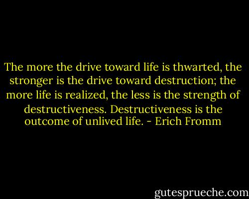 The more the drive toward life is thwarted, the stronger is the drive toward destruction; the more life is realized, the less is the strength of destructiveness. Destructiveness is the outcome of unlived life. - Erich Fromm