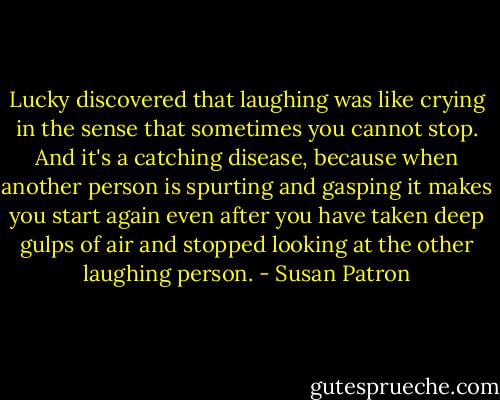 Lucky discovered that laughing was like crying in the sense that sometimes you cannot stop. And it's a catching disease, because when another person is spurting and gasping it makes you start again even after you have taken deep gulps of air and stopped looking at the other laughing person. - Susan Patron