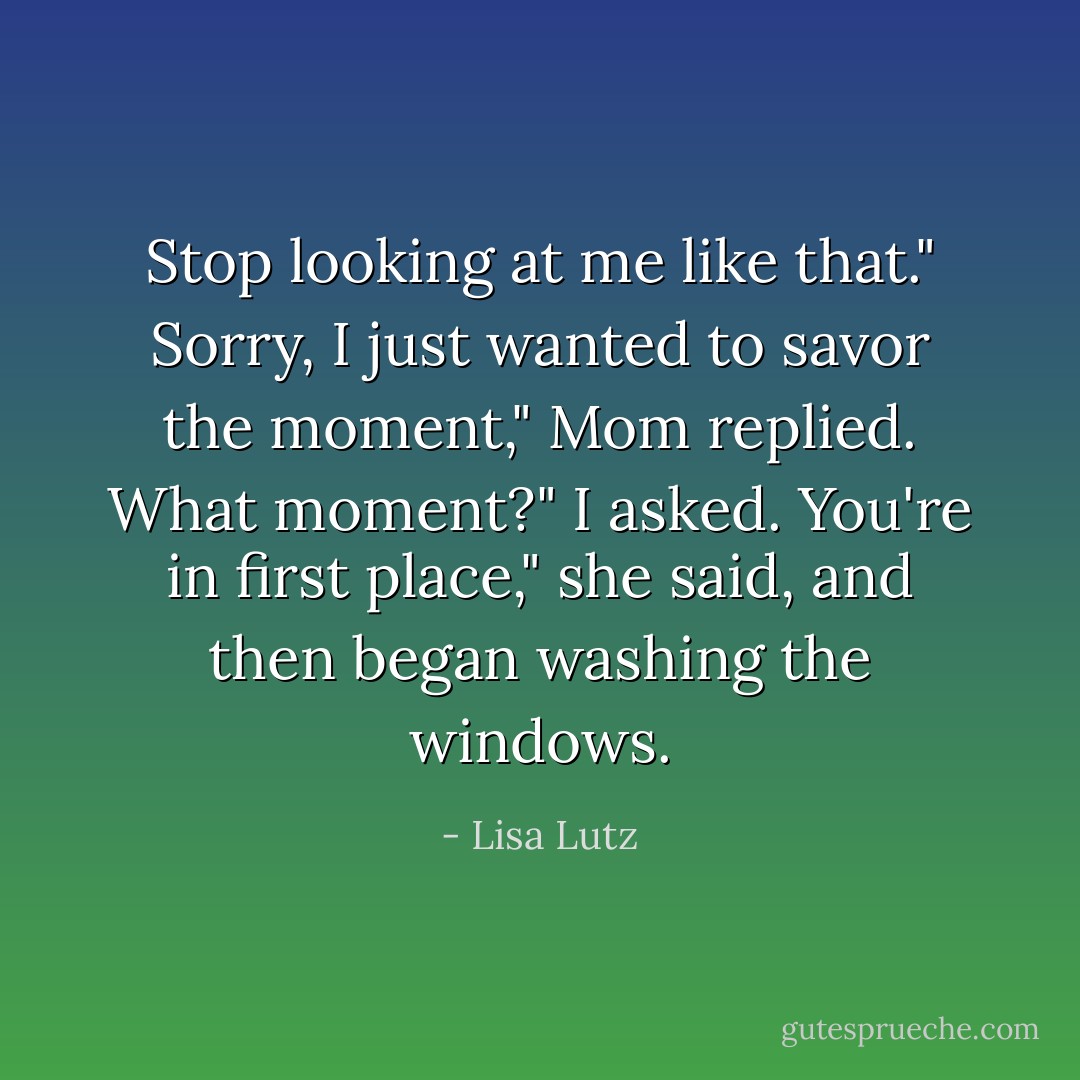 Stop looking at me like that."<br />Sorry, I just wanted to savor the moment," Mom replied.<br />What moment?" I asked.<br />You're in first place," she said, and then began washing the windows. - Lisa Lutz