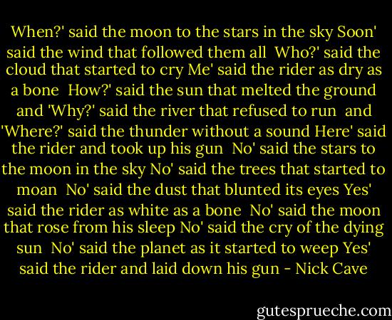 When?' said the moon to the stars in the sky<br />Soon' said the wind that followed them all<br /><br />Who?' said the cloud that started to cry<br />Me' said the rider as dry as a bone<br /><br />How?' said the sun that melted the ground<br />and 'Why?' said the river that refused to run<br /><br />and 'Where?' said the thunder without a sound<br />Here' said the rider and took up his gun<br /><br />No' said the stars to the moon in the sky<br />No' said the trees that started to moan<br /><br />No' said the dust that blunted its eyes<br />Yes' said the rider as white as a bone<br /><br />No' said the moon that rose from his sleep<br />No' said the cry of the dying sun<br /><br />No' said the planet as it started to weep<br />Yes' said the rider and laid down his gun - Nick Cave