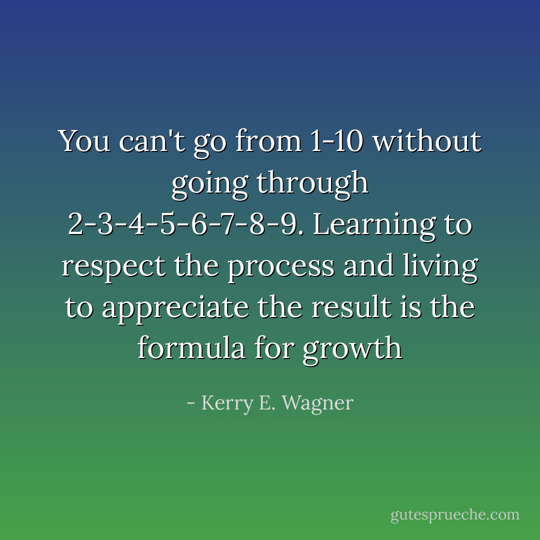 You can't go from 1-10 without going through 2-3-4-5-6-7-8-9. Learning to respect the process and living to appreciate the result is the formula for growth - Kerry E. Wagner