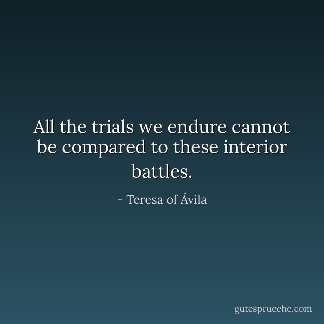 All the trials we endure cannot be compared to these interior battles. - Teresa of Ávila