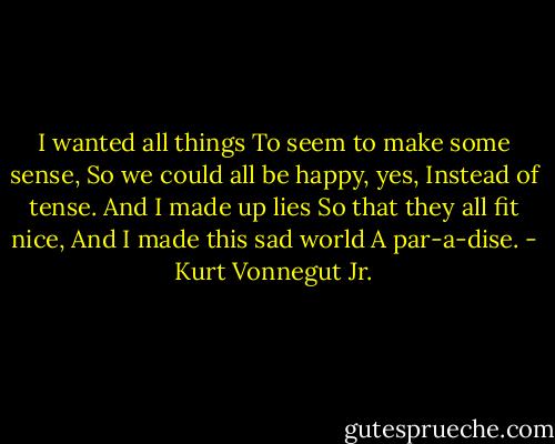 I wanted all things<br />To seem to make some sense,<br />So we could all be happy, yes,<br />Instead of tense.<br />And I made up lies<br />So that they all fit nice,<br />And I made this sad world<br />A par-a-dise. - Kurt Vonnegut Jr.