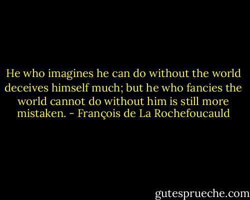He who imagines he can do without the world deceives himself much; but he who fancies the world cannot do without him is still more mistaken. - François de La Rochefoucauld