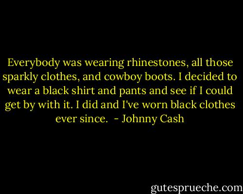 Everybody was wearing rhinestones, all those sparkly clothes, and cowboy boots. I decided to wear a black shirt and pants and see if I could get by with it. I did and I've worn black clothes ever since.  - Johnny Cash