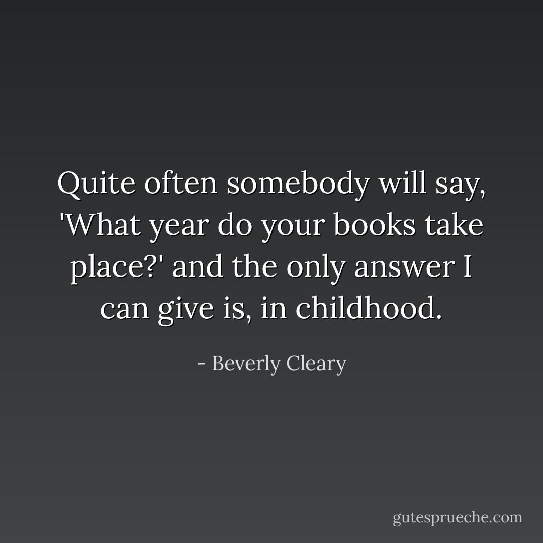 Quite often somebody will say, 'What year do your books take place?' and the only answer I can give is, in childhood. - Beverly Cleary