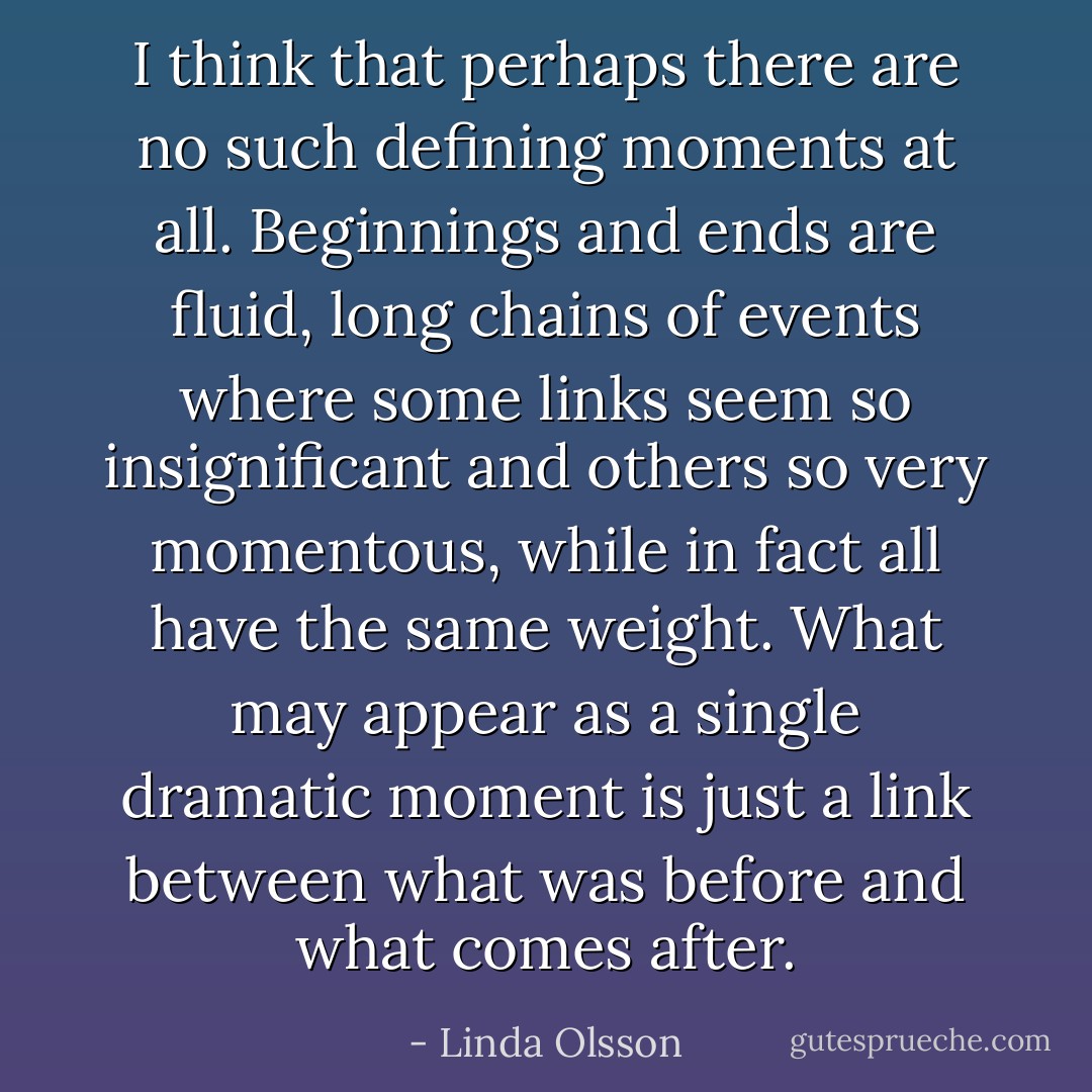 I think that perhaps there are no such defining moments at all. Beginnings and ends are fluid, long chains of events where some links seem so insignificant and others so very momentous, while in fact all have the same weight. What may appear as a single dramatic moment is just a link between what was before and what comes after. - Linda Olsson