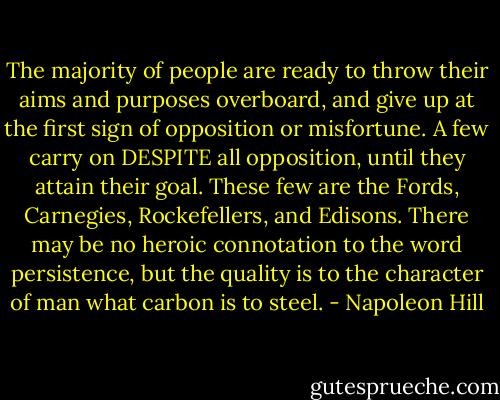 The majority of people are ready to throw their aims and purposes overboard, and give up at the first sign of opposition or misfortune. A few carry on DESPITE all opposition, until they attain their goal. These few are the Fords, Carnegies, Rockefellers, and Edisons. There may be no heroic connotation to the word persistence, but the quality is to the character of man what carbon is to steel. - Napoleon Hill