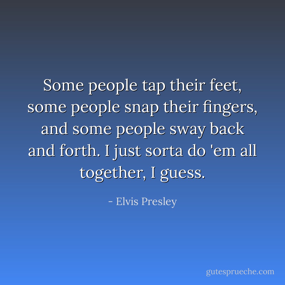 Some people tap their feet, some people snap their fingers, and some people sway back and forth. I just sorta do 'em all together, I guess. - Elvis Presley