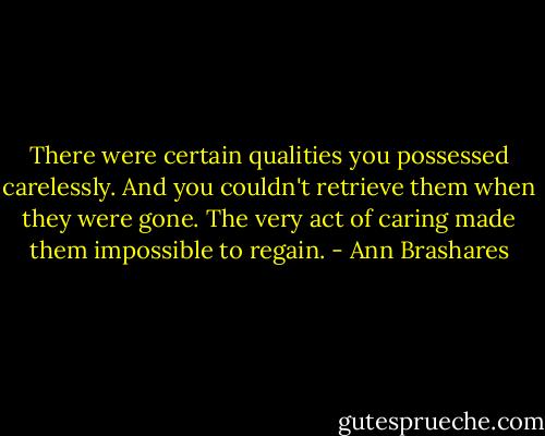 There were certain qualities you possessed carelessly. And you couldn't retrieve them when they were gone. The very act of caring made them impossible to regain. - Ann Brashares