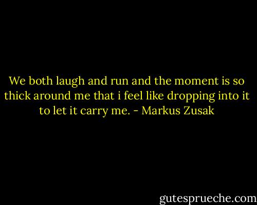 We both laugh and run and the moment is so thick around me that i feel like dropping into it to let it carry me. - Markus Zusak