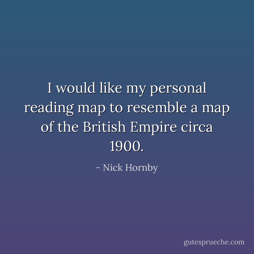 I would like my personal reading map to resemble a map of the British Empire circa 1900. - Nick Hornby