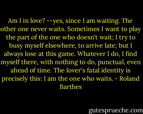 Am I in love? --yes, since I am waiting. The other one never waits. Sometimes I want to play the part of the one who doesn't wait; I try to busy myself elsewhere, to arrive late; but I always lose at this game. Whatever I do, I find myself there, with nothing to do, punctual, even ahead of time. The lover's fatal identity is precisely this: I am the one who waits. - Roland Barthes