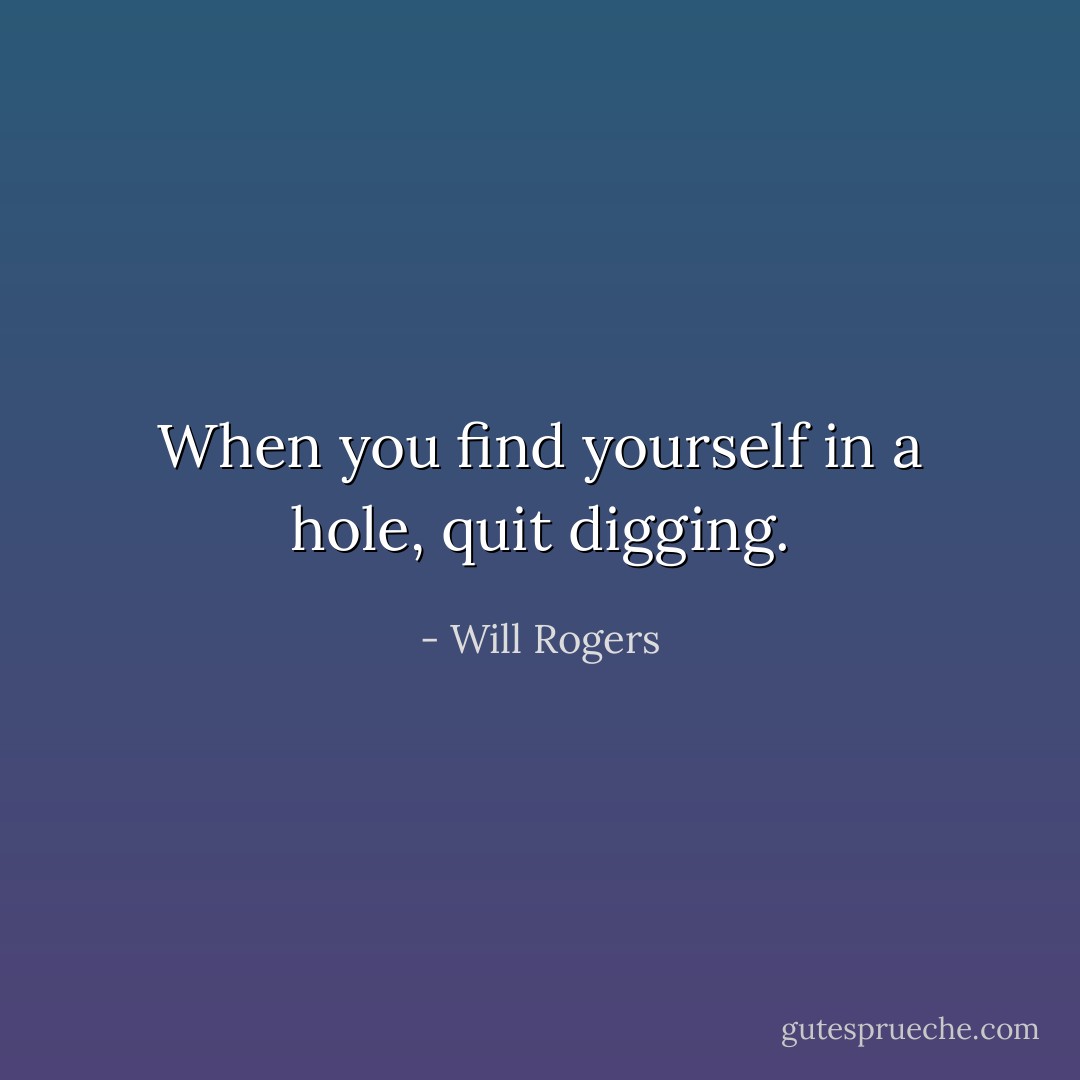 When you find yourself in a hole, quit digging. - Will Rogers