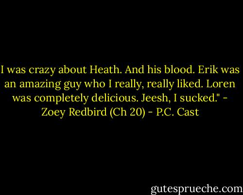 I was crazy about Heath. And his blood. Erik was an amazing guy who I really, really liked. Loren was completely delicious. Jeesh, I sucked." - Zoey Redbird (Ch 20) - P.C. Cast