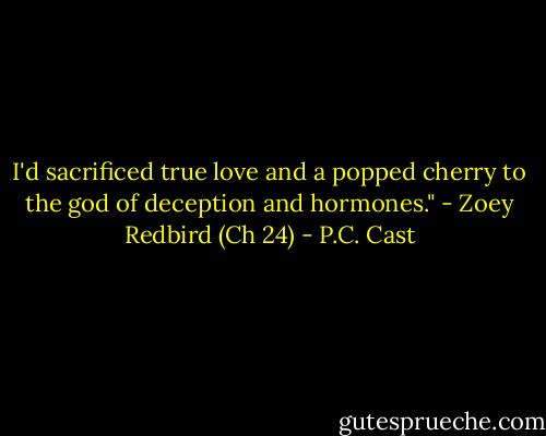I'd sacrificed true love and a popped cherry to the god of deception and hormones." - Zoey Redbird (Ch 24) - P.C. Cast