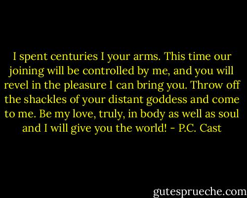 I spent centuries I your arms. This time our joining will be controlled by me, and you will revel in the pleasure I can bring you. Throw off the shackles of your distant goddess and come to me. Be my love, truly, in body as well as soul and I will give you the world! - P.C. Cast