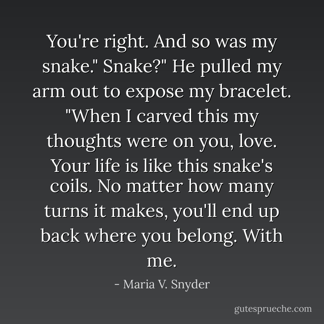You're right. And so was my snake."<br />Snake?"<br />He pulled my arm out to expose my bracelet. "When I carved this my thoughts were on you, love. Your life is like this snake's coils. No matter how many turns it makes, you'll end up back where you belong. With me. - Maria V. Snyder