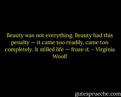 Beauty was not everything. Beauty had this penalty — it came too readily, came too completely. It stilled life — froze it. - Virginia Woolf