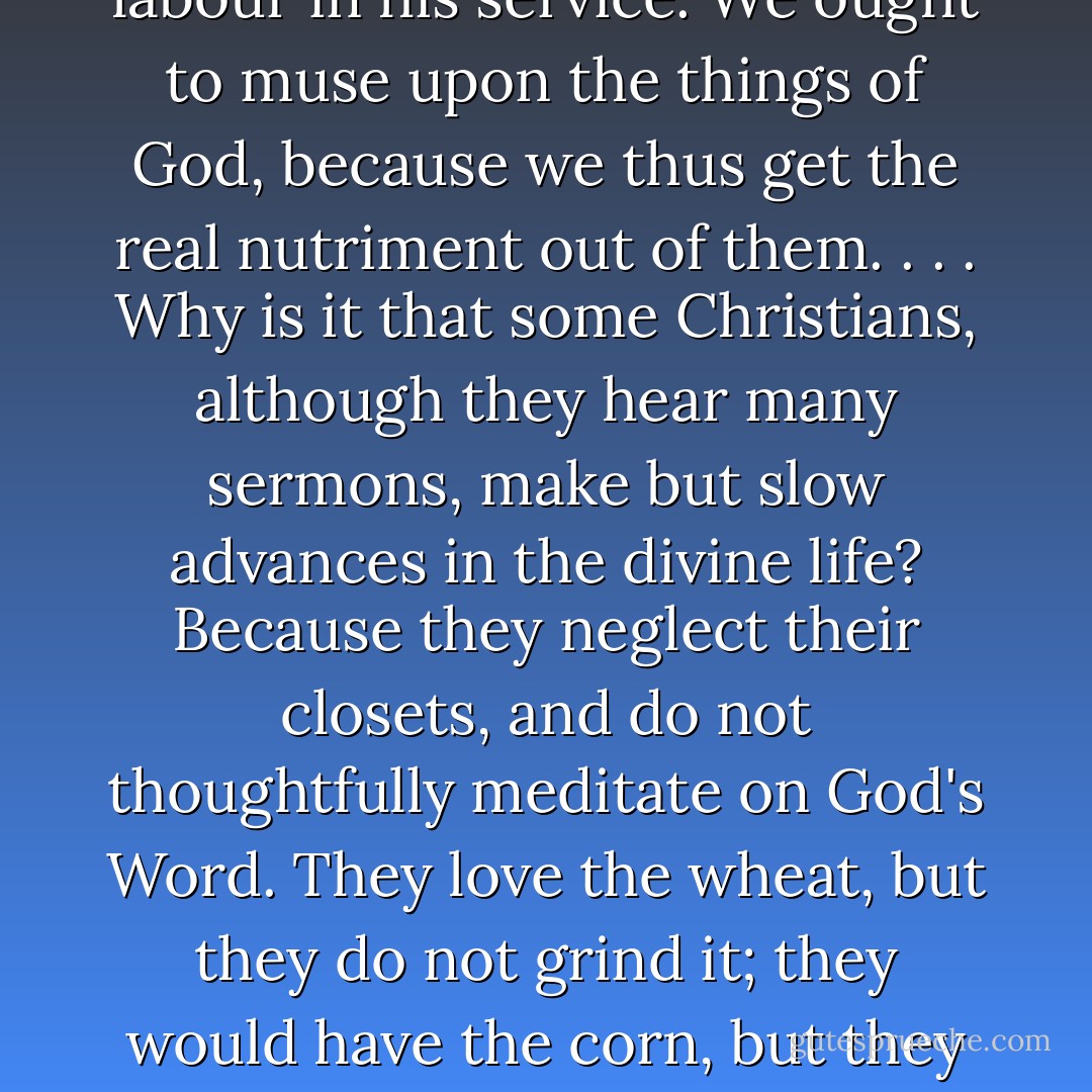 There are times when solitude is better than society, and silence is wiser than speech. We should be better Christians if we were more alone, waiting upon God, and gathering through meditation on His Word spiritual strength for labour in his service. We ought to muse upon the things of God, because we thus get the real nutriment out of them. . . . Why is it that some Christians, although they hear many sermons, make but slow advances in the divine life? Because they neglect their closets, and do not thoughtfully meditate on God's Word. They love the wheat, but they do not grind it; they would have the corn, but they will not go forth into the fields to gather it; the fruit hangs upon the tree, but they will not pluck it; the water flows at their feet, but they will not stoop to drink it. From such folly deliver us, O Lord. . . . - Charles Haddon Spurgeon