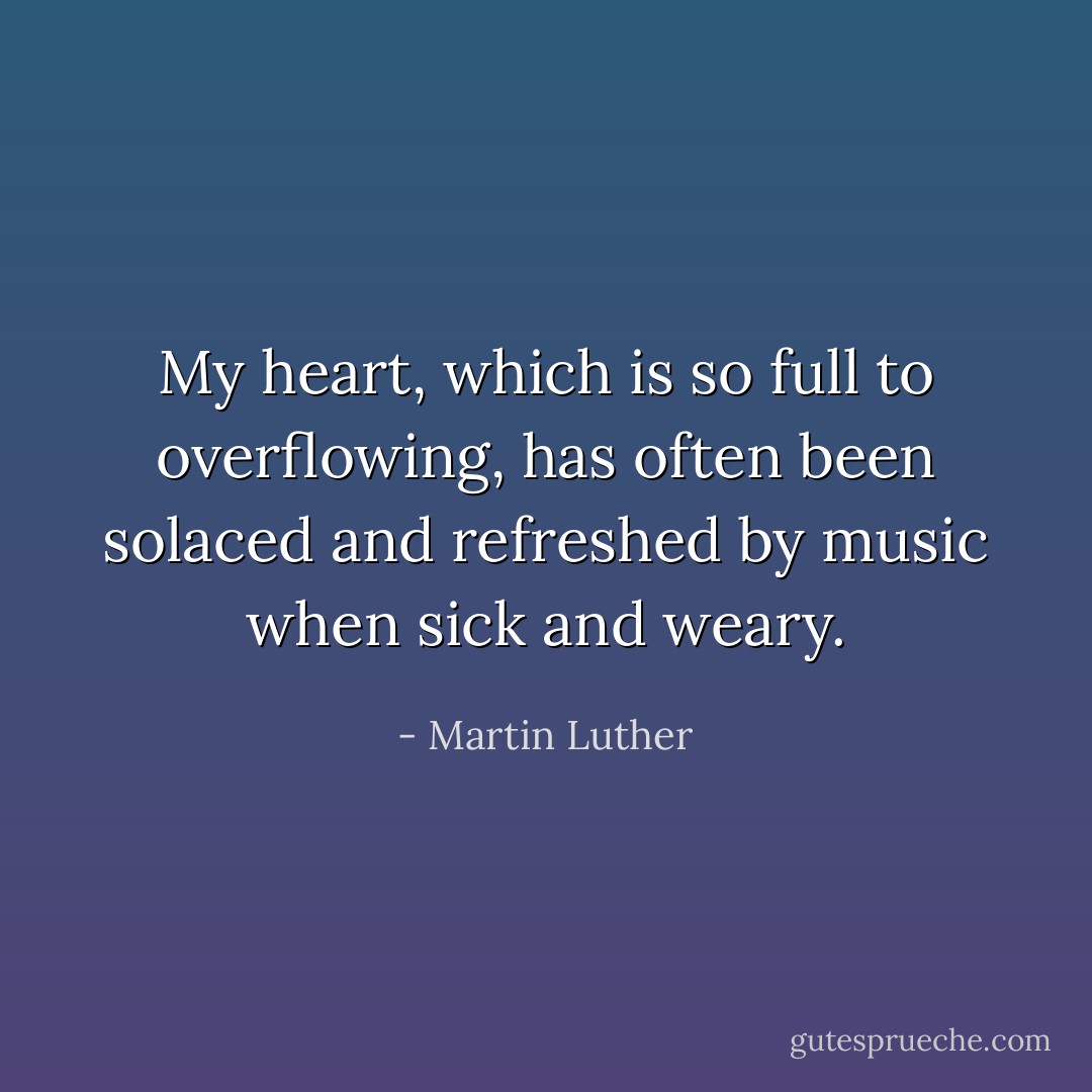 My heart, which is so full to overflowing, has often been solaced and refreshed by music when sick and weary. - Martin Luther