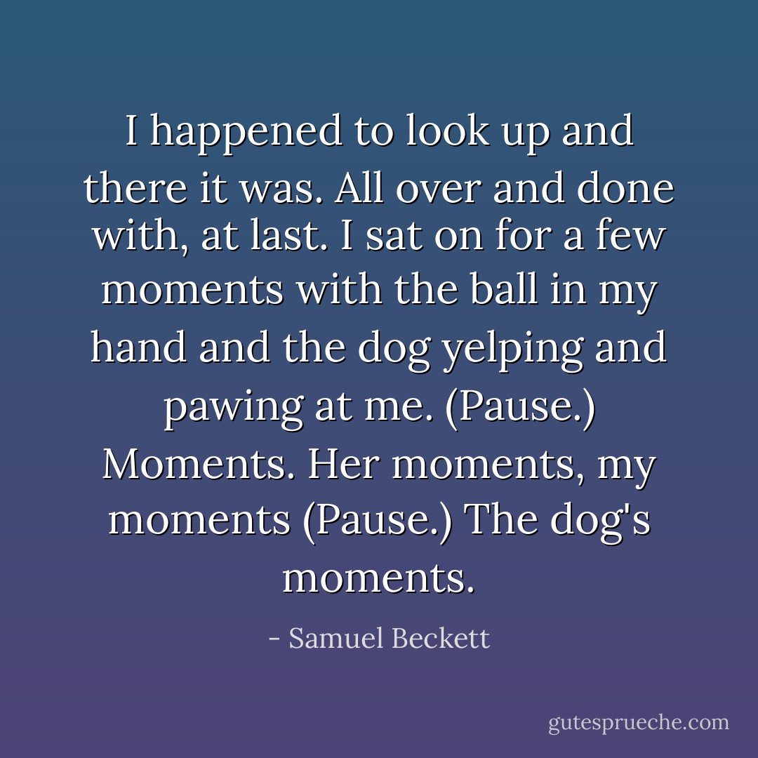 I happened to look up and there it was. All over and done with, at last. I sat on for a few moments with the ball in my hand and the dog yelping and pawing at me. (Pause.) Moments. Her moments, my moments (Pause.) The dog's moments. - Samuel Beckett