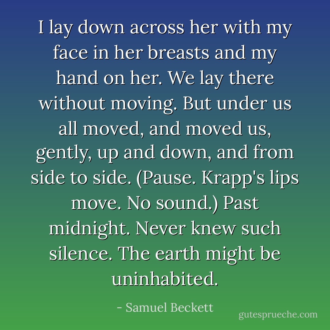 I lay down across her with my face in her breasts and my hand on her. We lay there without moving. But under us all moved, and moved us, gently, up and down, and from side to side.<br />(Pause. Krapp's lips move. No sound.)<br />Past midnight. Never knew such silence. The earth might be uninhabited. - Samuel Beckett